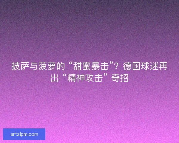 披萨与菠萝的 “甜蜜暴击”？德国球迷再出 “精神攻击” 奇招