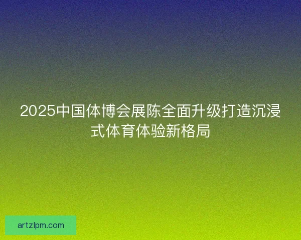 2025中国体博会展陈全面升级打造沉浸式体育体验新格局