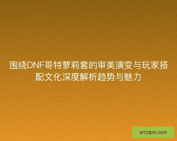 围绕DNF哥特萝莉套的审美演变与玩家搭配文化深度解析趋势与魅力