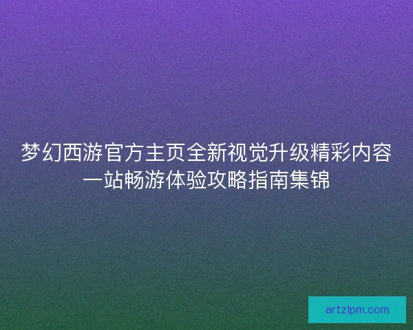梦幻西游官方主页全新视觉升级精彩内容一站畅游体验攻略指南集锦