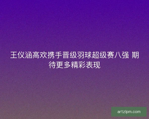 王仪涵高欢携手晋级羽球超级赛八强 期待更多精彩表现