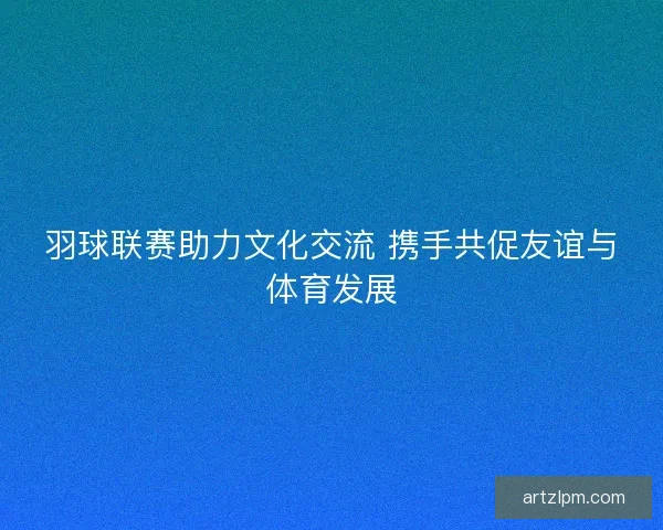 羽球联赛助力文化交流 携手共促友谊与体育发展