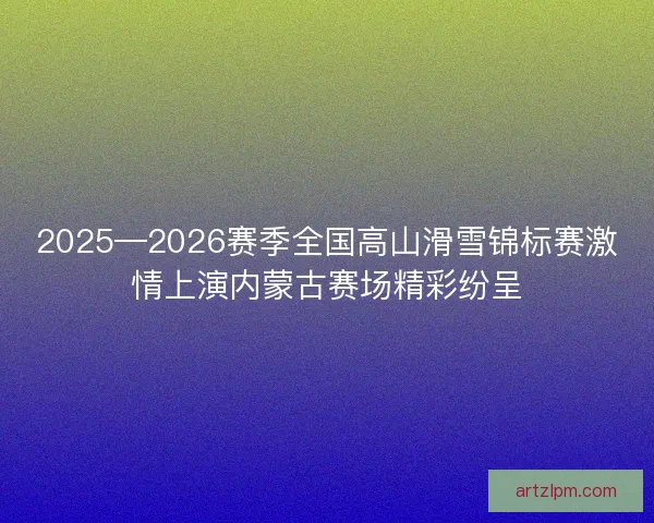 2025—2026赛季全国高山滑雪锦标赛激情上演内蒙古赛场精彩纷呈