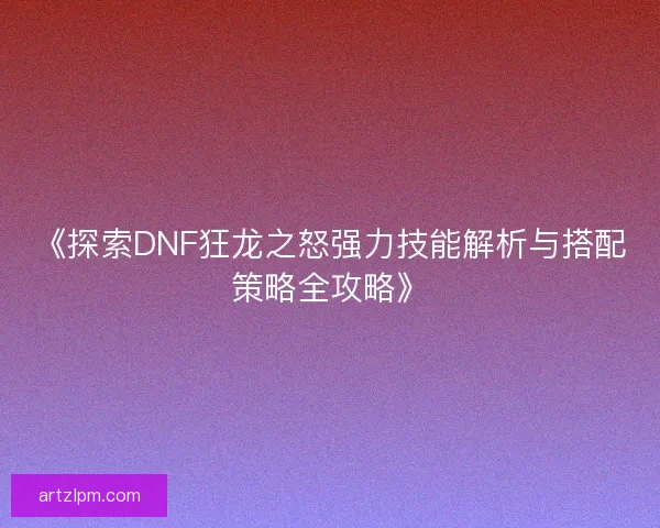 《探索DNF狂龙之怒强力技能解析与搭配策略全攻略》