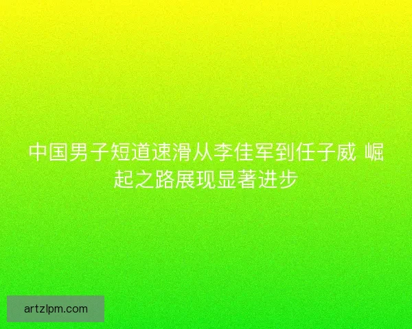 中国男子短道速滑从李佳军到任子威 崛起之路展现显著进步