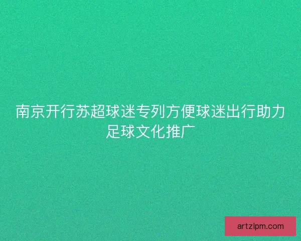 南京开行苏超球迷专列方便球迷出行助力足球文化推广
