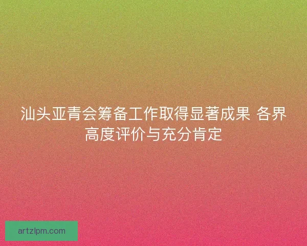 汕头亚青会筹备工作取得显著成果 各界高度评价与充分肯定