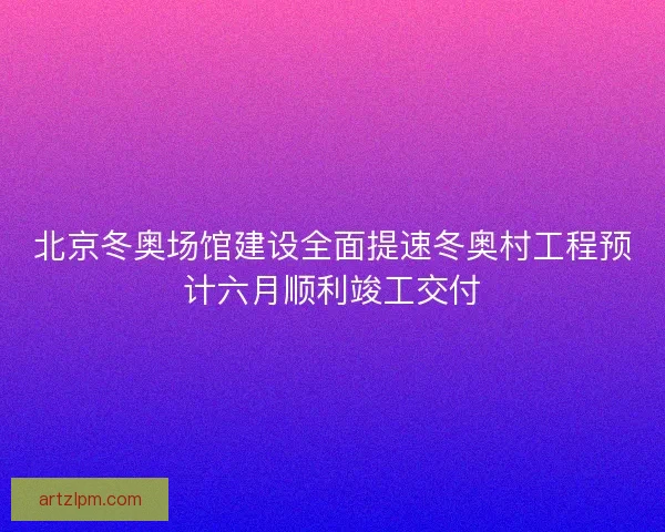 北京冬奥场馆建设全面提速冬奥村工程预计六月顺利竣工交付