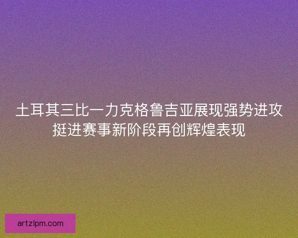 土耳其三比一力克格鲁吉亚展现强势进攻挺进赛事新阶段再创辉煌表现