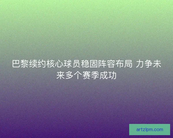 巴黎续约核心球员稳固阵容布局 力争未来多个赛季成功