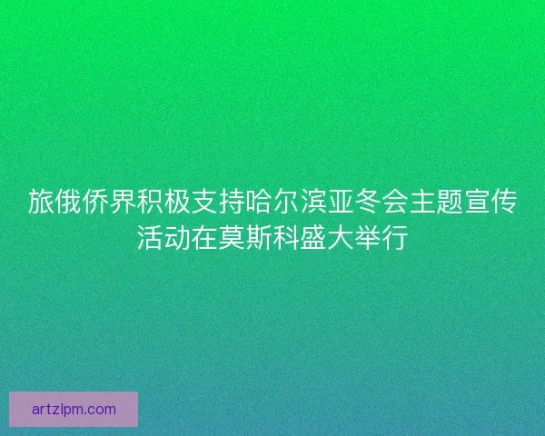 旅俄侨界积极支持哈尔滨亚冬会主题宣传活动在莫斯科盛大举行