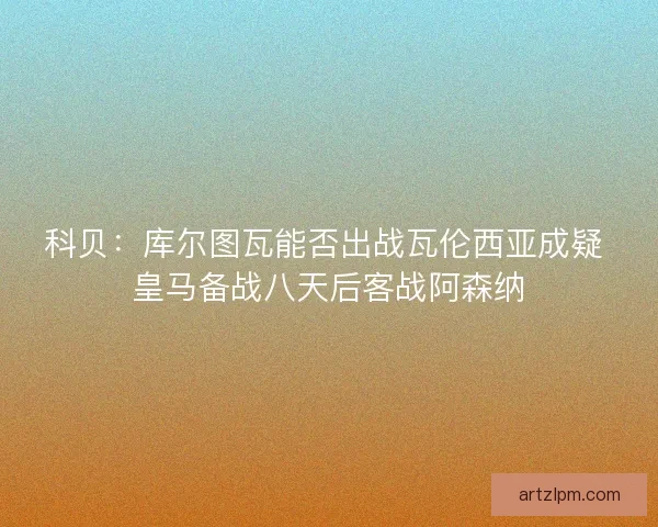 科贝：库尔图瓦能否出战瓦伦西亚成疑 皇马备战八天后客战阿森纳