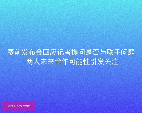 赛前发布会回应记者提问是否与联手问题 两人未来合作可能性引发关注