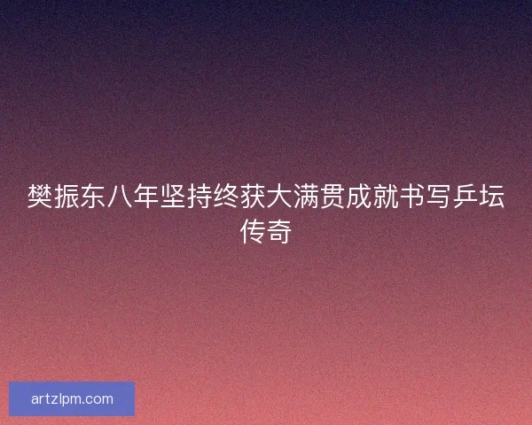 樊振东八年坚持终获大满贯成就书写乒坛传奇