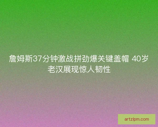 詹姆斯37分钟激战拼劲爆关键盖帽 40岁老汉展现惊人韧性