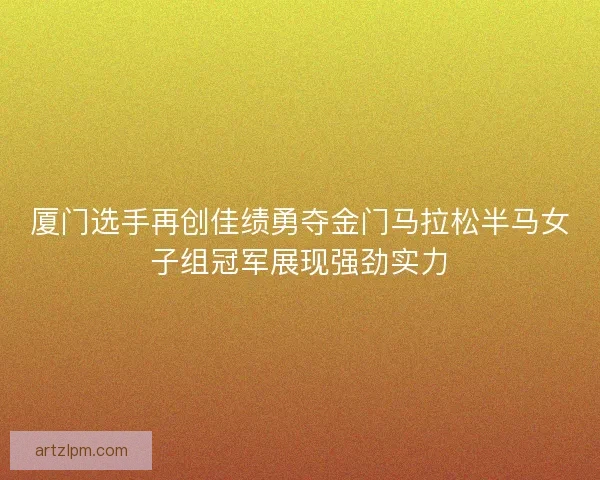 厦门选手再创佳绩勇夺金门马拉松半马女子组冠军展现强劲实力