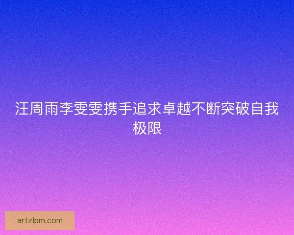 汪周雨李雯雯携手追求卓越不断突破自我极限