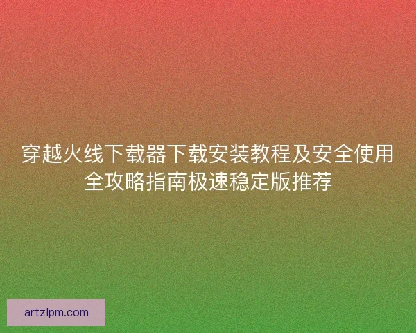 穿越火线下载器下载安装教程及安全使用全攻略指南极速稳定版推荐
