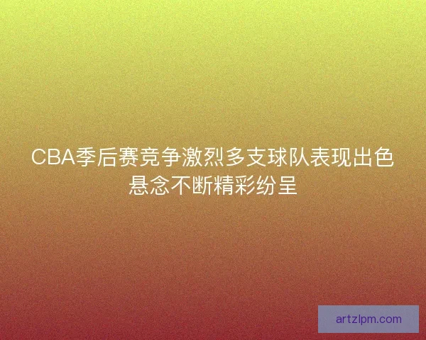 CBA季后赛竞争激烈多支球队表现出色悬念不断精彩纷呈