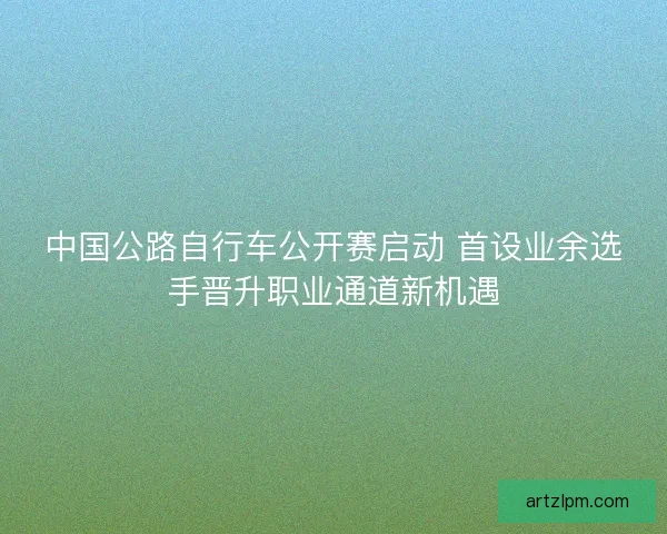 中国公路自行车公开赛启动 首设业余选手晋升职业通道新机遇