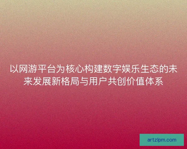 以网游平台为核心构建数字娱乐生态的未来发展新格局与用户共创价值体系