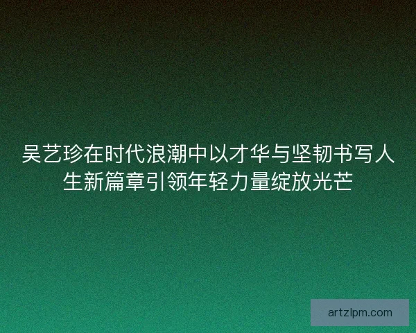 吴艺珍在时代浪潮中以才华与坚韧书写人生新篇章引领年轻力量绽放光芒