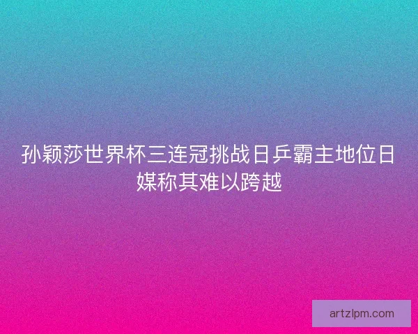 孙颖莎世界杯三连冠挑战日乒霸主地位日媒称其难以跨越