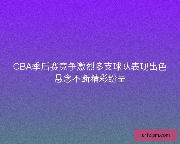 CBA季后赛竞争激烈多支球队表现出色悬念不断精彩纷呈