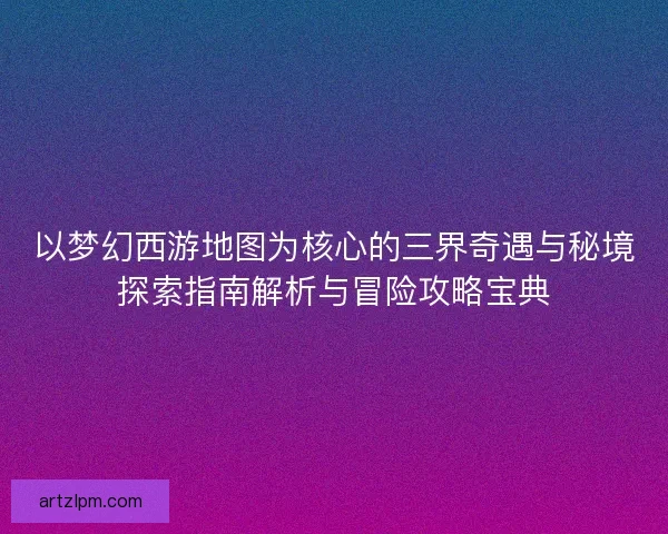 以梦幻西游地图为核心的三界奇遇与秘境探索指南解析与冒险攻略宝典