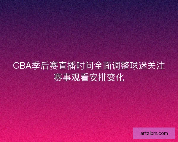 CBA季后赛直播时间全面调整球迷关注赛事观看安排变化