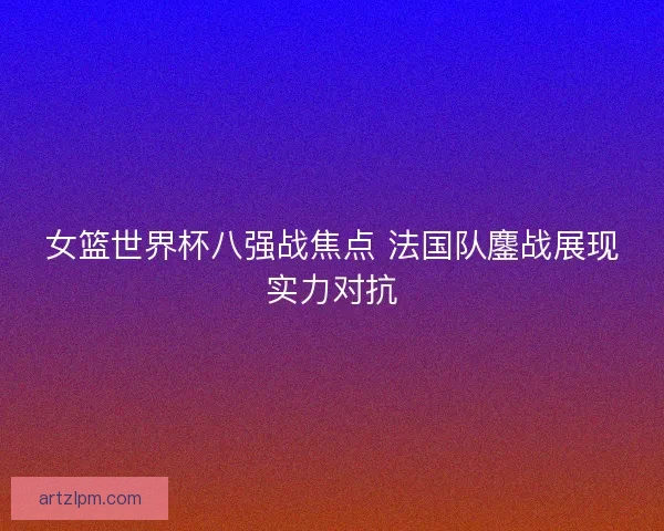 女篮世界杯八强战焦点 法国队鏖战展现实力对抗