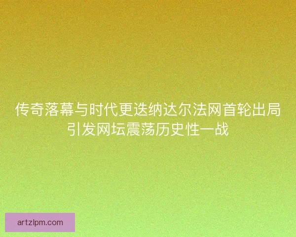 传奇落幕与时代更迭纳达尔法网首轮出局引发网坛震荡历史性一战