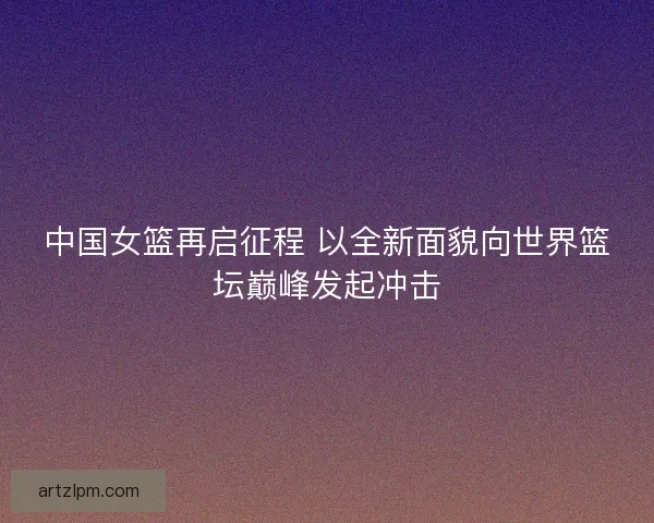 中国女篮再启征程 以全新面貌向世界篮坛巅峰发起冲击