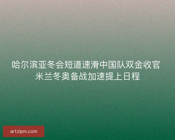 哈尔滨亚冬会短道速滑中国队双金收官 米兰冬奥备战加速提上日程